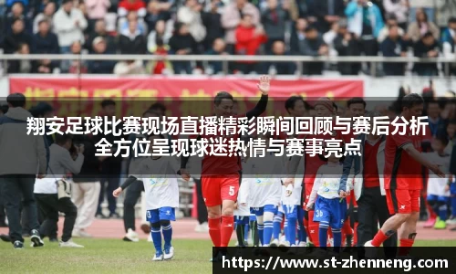 翔安足球比赛现场直播精彩瞬间回顾与赛后分析全方位呈现球迷热情与赛事亮点